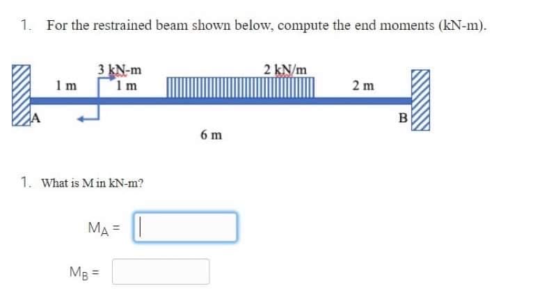 1. For the restrained beam shown below, compute the end moments (kN-m).
1 m
3 kN-m
1m
1. What is Min kN-m?
MA= |
MB =
6 m
2 kN/m
2m
B