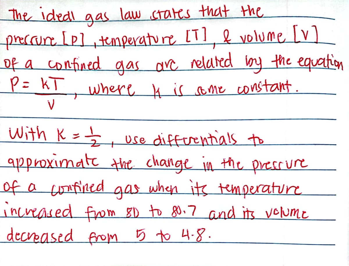 The ideal gas law states that the
preccure [p], temperature [T], & volume [v]
of a confined gas are related by the equation
P = KT
where k is some constant.
V
With K = = = 1/2 use differentials to
approximate the change in the pressure
of a confined gas when its temperature
increased from 81 to 80.7 and its volume
decreased from 5 to 4.8.