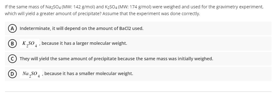 If the same mass of NazSO4 (MW: 142 g/mol) and K2SO4 (MW: 174 g/mol) were weighed and used for the gravimetry experiment,
which will yield a greater amount of precipitate? Assume that the experiment was done correctly.
A Indeterminate, it will depend on the amount of Bacl2 used.
B
K„so̟ , because it has a larger molecular weight.
They will yield the same amount of precipitate because the same mass was initially weighed.
D Na „So, , because it has a smaller molecular weight.
