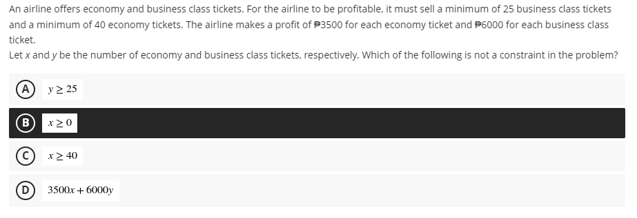 An airline offers economy and business class tickets. For the airline to be profitable, it must sell a minimum of 25 business class tickets
and a minimum of 40 economy tickets. The airline makes a profit of P3500 for each economy ticket and P6000 for each business class
ticket.
Let x and y be the number of economy and business class tickets, respectively. Which of the following is not a constraint in the problem?
(A
y > 25
(B
x > 0
x> 40
(D
3500x + 6000y
