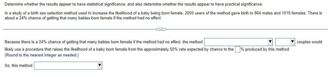 Determine whether the results appear to have statistical significance, and also determine whether the results appear to have practical significance.
In a study of a birth sex selection method used to increase the likelihood of a baby being born female, 2000 users of the method gave birth to 984 males and 1016 females. There is
about a 24% chance of getting that many babies born female if the method had no effect.
-CD
Because there is a 24% chance of getting that many babies born female if the method had no effect, the method
likely use a procedure that raises the likelihood of a baby born female from the approximately 50% rate expected by chance to the
(Round to the nearest integer as needed.)
So, this method
produced by this method.
couples would
