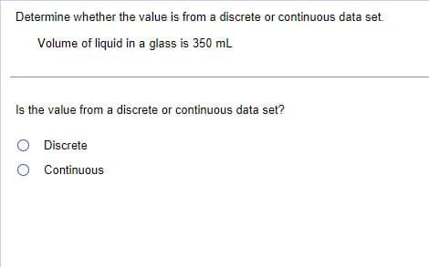Determine whether the value is from a discrete or continuous data set.
Volume of liquid in a glass is 350 mL
Is the value from a discrete or continuous data set?
O Discrete
O Continuous