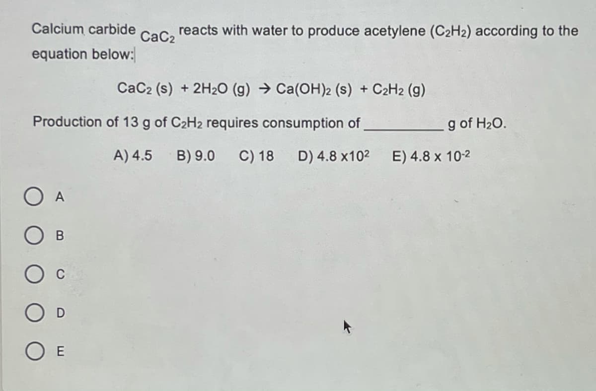 Calcium carbide
reacts with water to produce acetylene (C2H2) according to the
CaC2
equation below:
CaC2 (s) + 2H20 (g) → Ca(OH)2 (s) + C2H2 (g)
Production of 13 g of C2H2 requires consumption of
g of H20.
A) 4.5
B) 9.0
C) 18
D) 4.8 x102
E) 4.8 x 10-2
O A
В
O E
