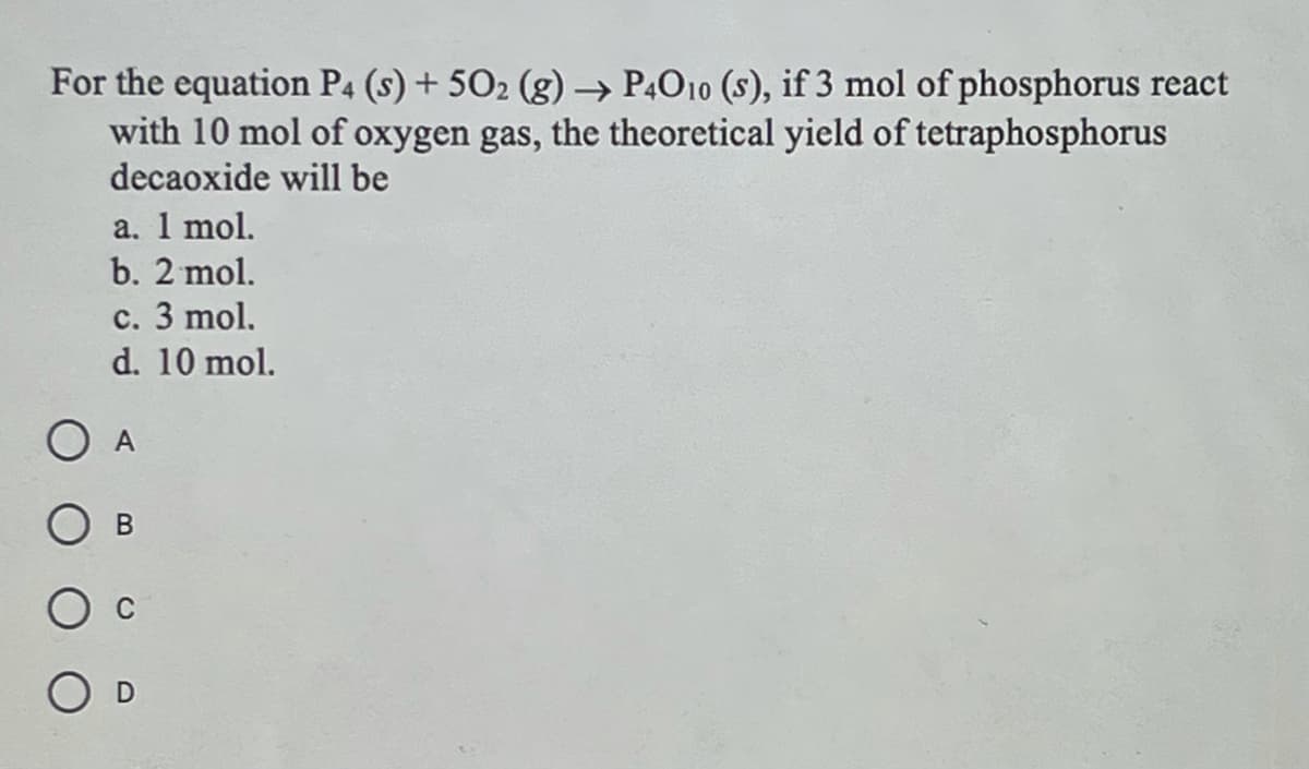 For the equation P4 (s) + 502 (g) → P4O10 (s), if 3 mol of phosphorus react
with 10 mol of oxygen gas, the theoretical yield of tetraphosphorus
decaoxide will be
а. 1 mol.
b. 2 mol.
с. 3 mol.
d. 10 mol.
O A
В
