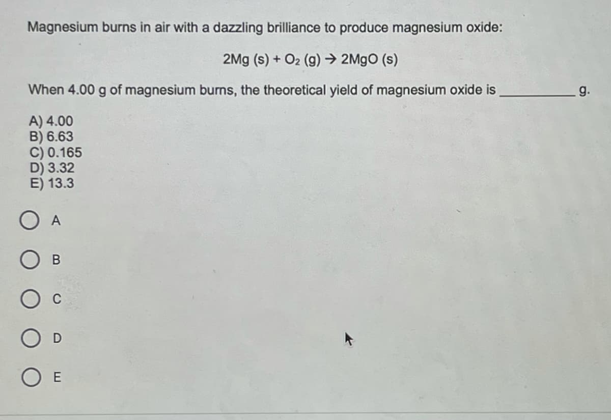 Magnesium burns in air with a dazzling brilliance to produce magnesium oxide:
2Mg (s) + O2 (g) → 2M9O (s)
When 4.00 g of magnesium burms, the theoretical yield of magnesium oxide is
g.
A) 4.00
B) 6.63
C) 0.165
D) 3.32
E) 13.3
A
D
