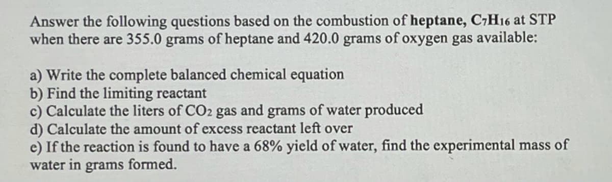 Answer the following questions based on the combustion of heptane, C7H16 at STP
when there are 355.0 grams of heptane and 420.0 grams of oxygen gas available:
a) Write the complete balanced chemical equation
b) Find the limiting reactant
c) Calculate the liters of CO2 gas and grams of water produced
d) Calculate the amount of excess reactant left over
e) If the reaction is found to have a 68% yield of water, find the experimental mass of
water in grams formed.
