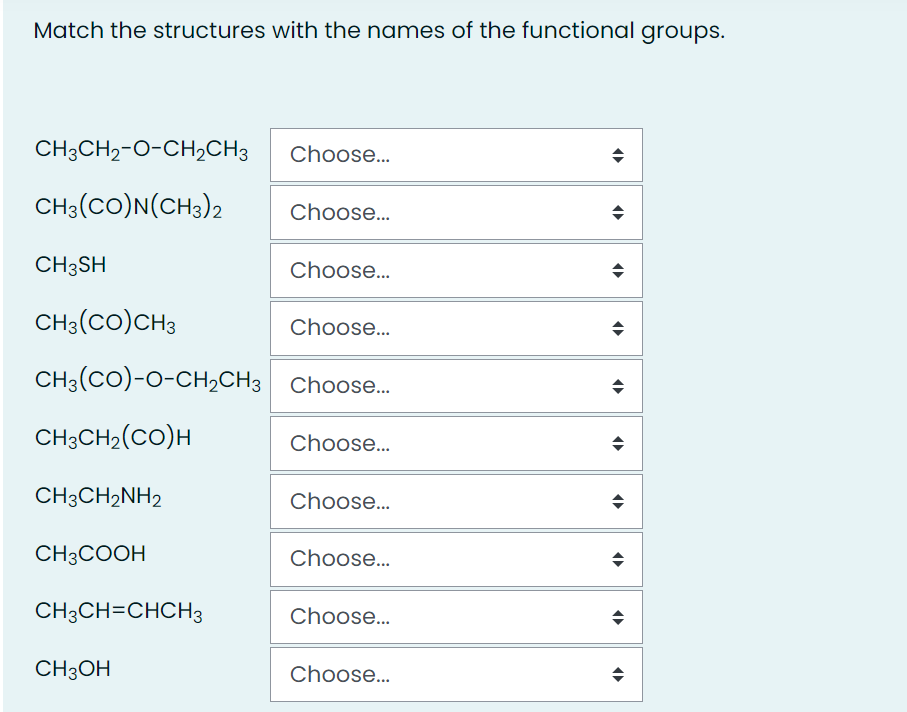 Match the structures with the names of the functional groups.
CH3CH2-O-CH,CH3
Choose...
CH3(CO)N(CH3)2
Choose.
CH3SH
Choose...
CH3(Co)CH3
Choose.
CH3(CO)-O-CH2CH3 Choose.
CH3CH2(CO)H
Choose..
CH3CH2NH2
Choose...
CH3COOH
Choose.
CH3CH=CHCH3
Choose.
CH3OH
Choose.
