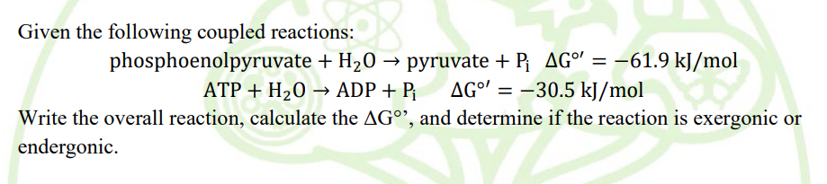 Given the following coupled reactions:
phosphoenolpyruvate + H20 → pyruvate + P AG° = –61.9 kJ/mol
ATP + H20 → ADP + P¡
AGº' = –30.5 kJ/mol
Write the overall reaction, calculate the AG°', and determine if the reaction is exergonic or
endergonic.
