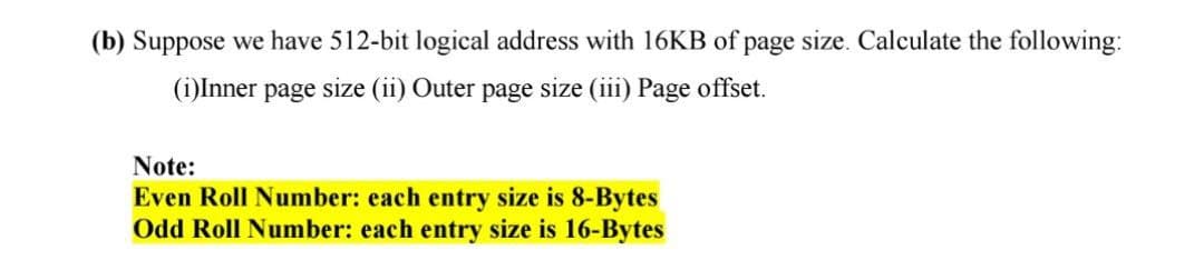 (b) Suppose we have 512-bit logical address with 16KB of page size. Calculate the following:
(i)Inner page size (ii) Outer page size (iii) Page offset.
Note:
Even Roll Number: each entry size is 8-Bytes
Odd Roll Number: each entry size is 16-Bytes
