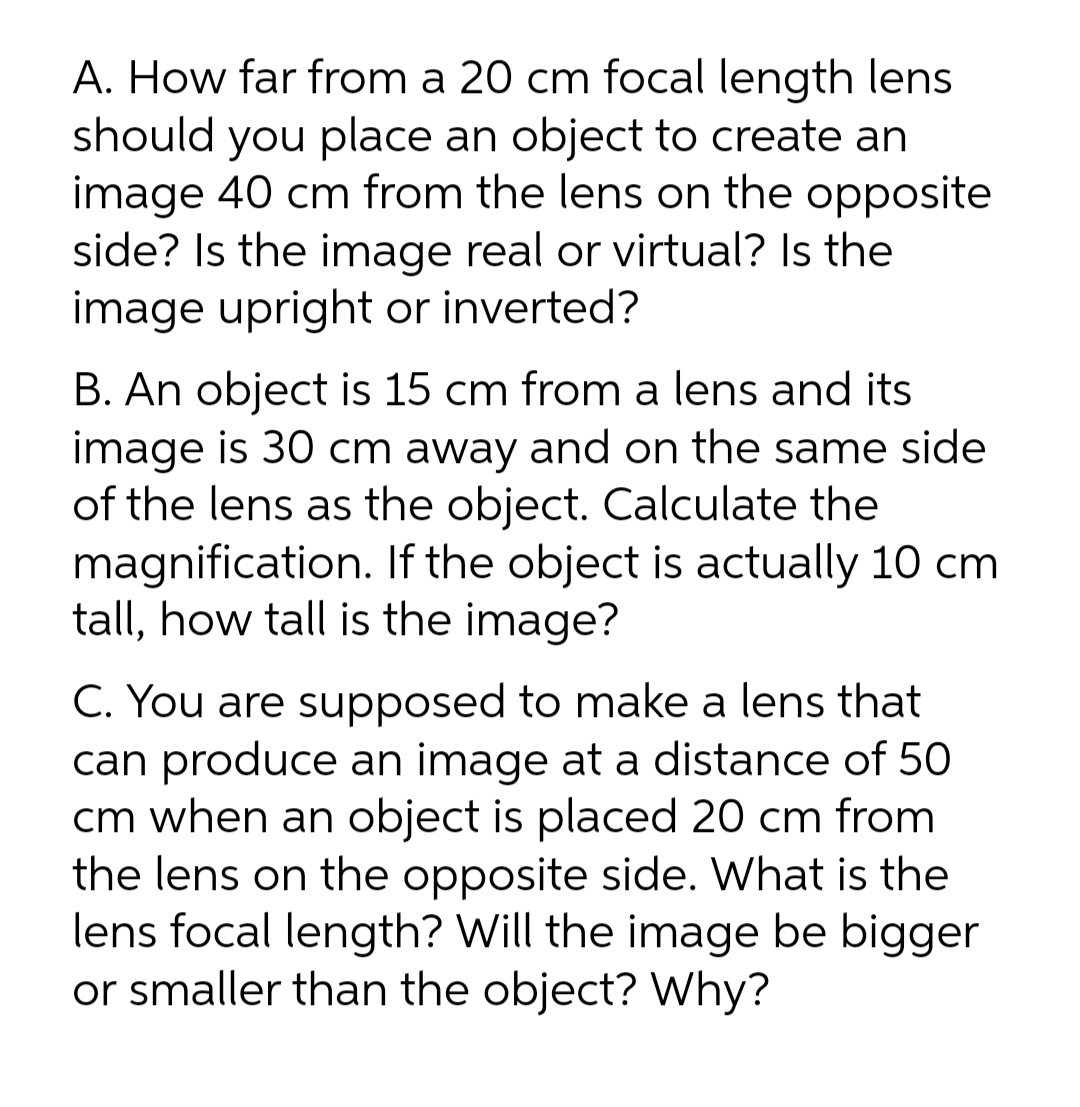 A. How far from a 20 cm focal length lens
should you place an object to create an
image 40 cm from the lens on the opposite
side? Is the image real or virtual? Is the
image upright or inverted?
B. An object is 15 cm from a lens and its
image is 30 cm away and on the same side
of the lens as the object. Calculate the
magnification. If the object is actually 10 cm
tall, how tall is the image?
C. You are supposed to make a lens that
can produce an image at a distance of 50
cm when an object is placed 20 cm from
the lens on the opposite side. What is the
lens focal length? Will the image be bigger
or smaller than the object? Why?
