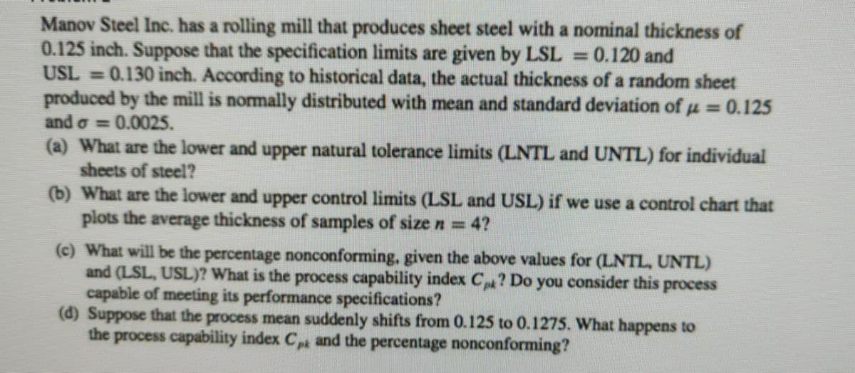 Manov Steel Inc. has a rolling mill that produces sheet steel with a nominal thickness of
0.125 inch. Suppose that the specification limits are given by LSL = 0.120 and
USL = 0.130 inch. According to historical data, the actual thickness of a random sheet
produced by the mill is normally distributed with mean and standard deviation of u = 0.125
and o = 0.0025.
(a) What are the lower and upper natural tolerance limits (LNTL and UNTL) for individual
sheets of steel?
(b) What are the lower and upper control limits (LSL and USL) if we use a control chart that
plots the average thickness of samples of size n = 4?
(c) What will be the percentage nonconforming, given the above values for (LNTL, UNTL)
and (LSL, USL)? What is the process capability index C? Do you consider this process
capable of meeting its performance specifications?
(d) Suppose that the process mean suddenly shifts from 0.125 to 0.1275. What happens to
the process capability index C and the percentage nonconforming?
