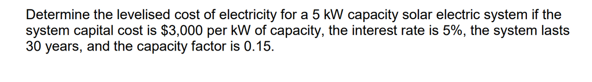 Determine the levelised cost of electricity for a 5 kW capacity solar electric system if the
system capital cost is $3,000 per kW of capacity, the interest rate is 5%, the system lasts
30 years, and the capacity factor is 0.15.
