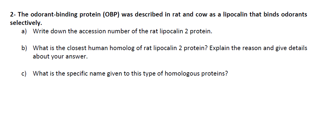2- The odorant-binding protein (OBP) was described in rat and cow as a lipocalin that binds odorants
selectively.
a) Write down the accession number of the rat lipocalin 2 protein.
b) What is the closest human homolog of rat lipocalin 2 protein? Explain the reason and give details
about your answer.
c) What is the specific name given to this type of homologous proteins?
