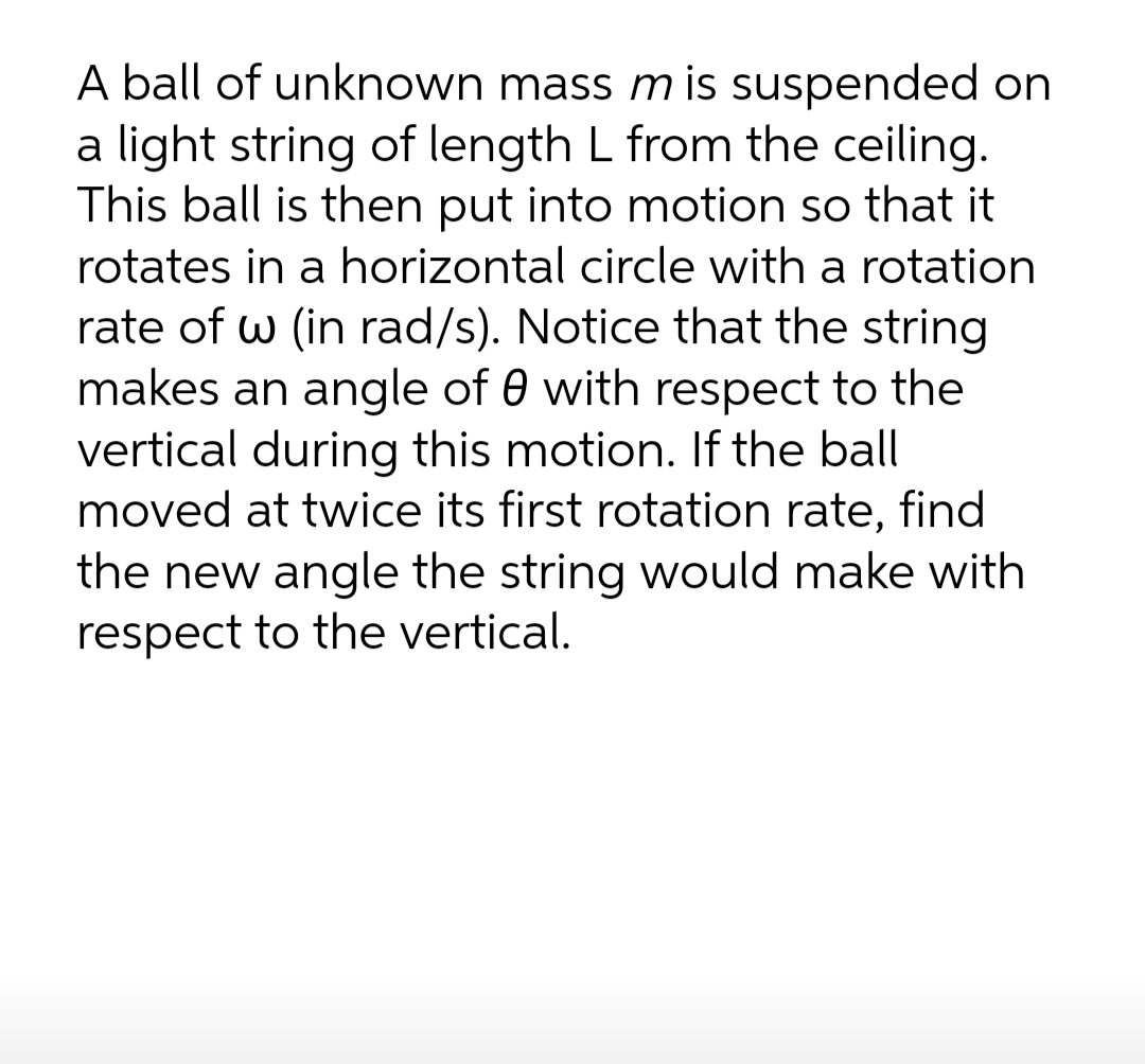 A ball of unknown mass m is suspended on
a light string of length L from the ceiling.
This ball is then put into motion so that it
rotates in a horizontal circle with a rotation
rate of w (in rad/s). Notice that the string
makes an angle of 0 with respect to the
vertical during this motion. If the ball
moved at twice its first rotation rate, find
the new angle the string would make with
respect to the vertical.

