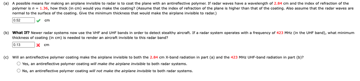 (a) A possible means for making an airplane invisible to radar is to coat the plane with an antireflective polymer. If radar waves have a wavelength of 2.84 cm and the index of refraction of the
polymer is n = 1.36, how thick (in cm) would you make the coating? (Assume that the index of refraction of the plane is higher than that of the coating. Also assume that the radar waves are
normal to the surface of the coating. Give the minimum thickness that would make the airplane invisible to radar.)
0.52
cm
(b) What If? Newer radar systems now use the VHF and UHF bands in order to detect stealthy aircraft. If a radar system operates with a frequency of 423 MHz (in the UHF band), what minimum
thickness of coating (in cm) is needed to render an aircraft invisible to this radar band?
0.13
cm
(c)
Will an antireflective polymer coating make the airplane invisible to both the 2.84 cm X-band radiation in part (a) and the 423 MHz UHF-band radiation in part (b)?
O Yes, an antireflective polymer coating will make the airplane invisible to both radar systems.
O No, an antireflective polymer coating will not make the airplane invisible to both radar systems.
