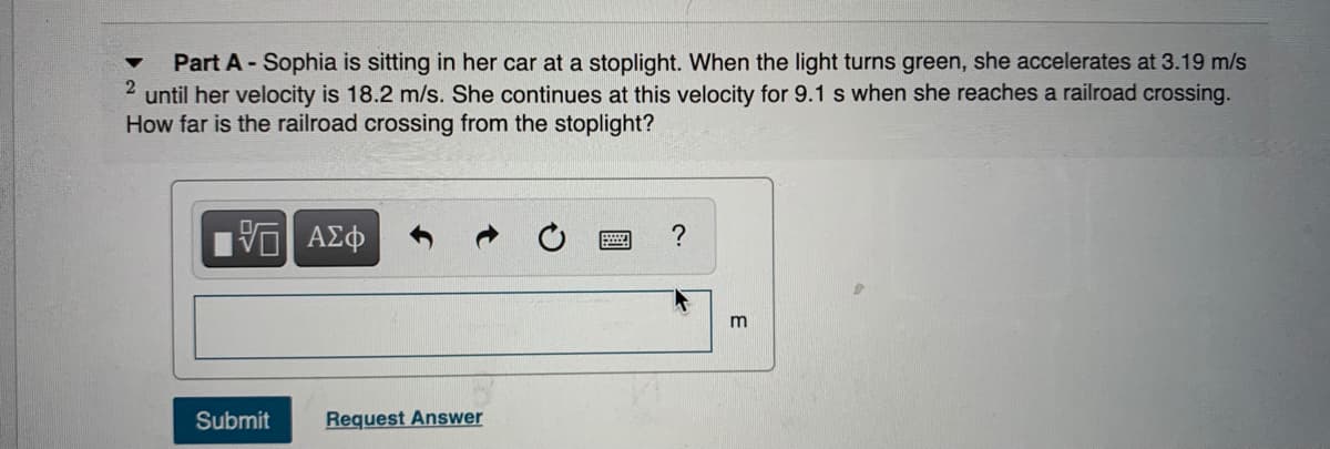Part A - Sophia is sitting in her car at a stoplight. When the light turns green, she accelerates at 3.19 m/s
until her velocity is 18.2 m/s. She continues at this velocity for 9.1 s when she reaches a railroad crossing.
How far is the railroad crossing from the stoplight?
?
m
Submit
Request Answer
