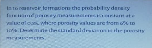 In 16 reservoir formations the probability density
function of porosity measurements is constant at a
value of o.25, where porosity values are from 6% to
10%. Determine the standard deviation in the porosity
measurements.
