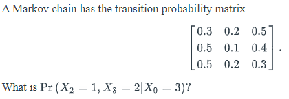 A Markov chain has the transition probability matrix
[0.3 0.2 0.5
0.5 0.1 0.4
0.5 0.2 0.3
What is Pr (X2 = 1, X3 = 2|Xo = 3)?
