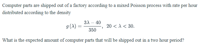 Computer parts are shipped out of a factory according to a mixed Poisson process with rate per hour
distributed according to the density
31 – 40
9(A) :
20 < A< 30.
350
What is the expected amount of computer parts that will be shipped out in a two hour period?

