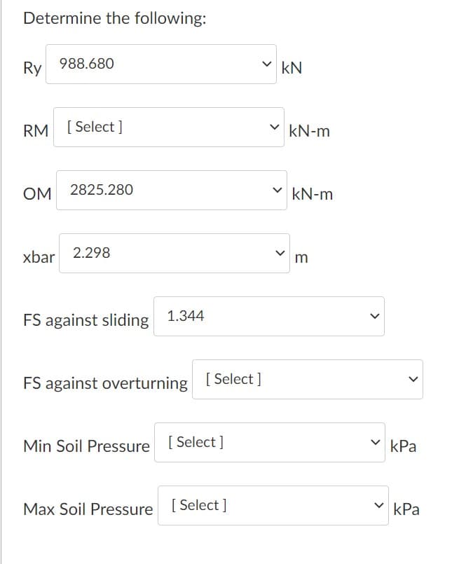 Determine the following:
Ry
988.680
v kN
RM [ Select ]
kN-m
OM
2825.280
kN-m
xbar 2.298
m
FS against sliding 1.344
FS against overturning [ Select ]
Min Soil Pressure [ Select]
v kPa
Max Soil Pressure [ Select]
kPa
>
>
>
