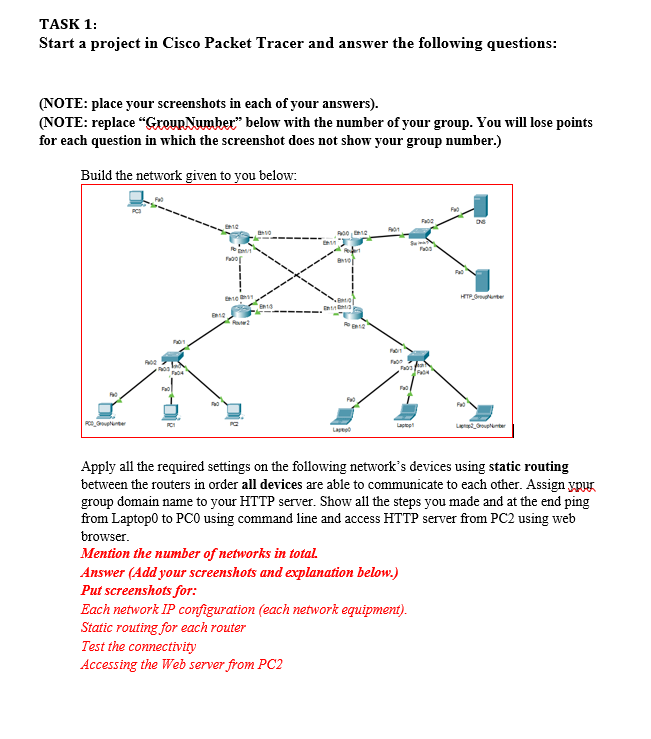 TASK 1:
Start a project in Cisco Packet Tracer and answer the following questions:
(NOTE: place your screenshots in each of your answers).
(NOTE: replace "GroupNumber" below with the number of your group. You will lose points
for each question in which the screenshot does not show your group number.)
Build the network given to you below:
nos
FH04
M
12
Fo
E
00
810
La
FW0
201
F
F
Laptop
Answer (Add your screenshots and explanation below.)
Put screenshots for:
F
Each network IP configuration (each network equipment).
Static routing for each router
Test the connectivity
Accessing the Web server from PC2
FWO
Fa
Apply all the required settings on the following network's devices using static routing
between the routers in order all devices are able to communicate to each other. Assign your
group domain name to your HTTP server. Show all the steps you made and at the end ping
from Laptop0 to PCO using command line and access HTTP server from PC2 using web
browser.
Mention the number of networks in total.
HTTP