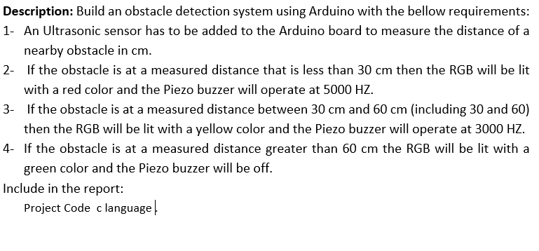 Description: Build an obstacle detection system using Arduino with the bellow requirements:
1- An Ultrasonic sensor has to be added to the Arduino board to measure the distance of a
nearby obstacle in cm.
2- If the obstacle is at a measured distance that is less than 30 cm then the RGB will be lit
with a red color and the Piezo buzzer will operate at 5000 HZ.
3- If the obstacle is at a measured distance between 30 cm and 60 cm (including 30 and 60)
then the RGB will be lit with a yellow color and the Piezo buzzer will operate at 3000 HZ.
4- If the obstacle is at a measured distance greater than 60 cm the RGB will be lit with a
green color and the Piezo buzzer will be off.
Include in the report:
Project Code c language.