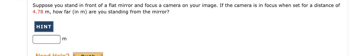 Suppose you stand in front of a flat mirror and focus a camera on your image. If the camera is in focus when set for a distance of
4.78 m, how far (in m) are you standing from the mirror?
HINT
Nood Holn?
