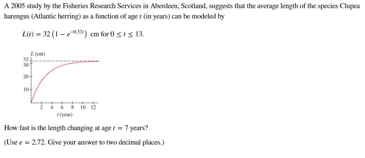 A 2005 study by the Fisheries Research Services in Aberdeen, Scotland, suggests that the average length of the species Clupea
harengus (Atlantic herring) as a function of age t (in years) can be modeled by
L(t) = 32 (1 – e-0.371) cm for 0 < t < 13.
L (cm)
32
30
20-
10+
8
10 12
t (year)
How fast is the length changing at age t = 7 years?
(Use e = 2.72. Give your answer to two decimal places.)

