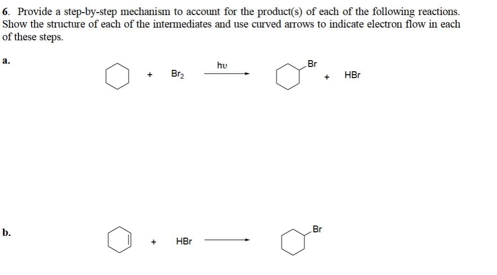 6. Provide a step-by-step mechanism to account for the product(s) of each of the following reactions.
Show the structure of each of the intermediates and use curved arrows to indicate electron flow in each
of these steps.
a.
b.
+
+
Br₂
HBr
hu
Br
Br
+
HBr