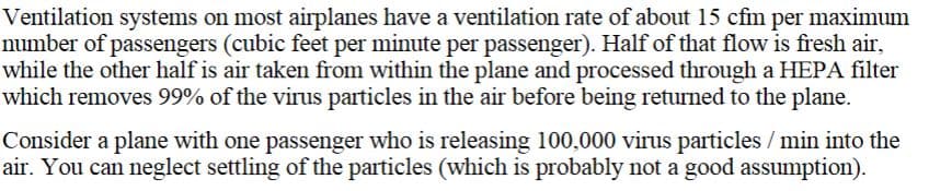 Ventilation systems on most airplanes have a ventilation rate of about 15 cfm per maximum
number of passengers (cubic feet per minute per passenger). Half of that flow is fresh air,
while the other half is air taken from within the plane and processed through a HEPA filter
which removes 99% of the virus particles in the air before being returned to the plane.
Consider a plane with one passenger who is releasing 100,000 virus particles / min into the
air. You can neglect settling of the particles (which is probably not a good assumption).