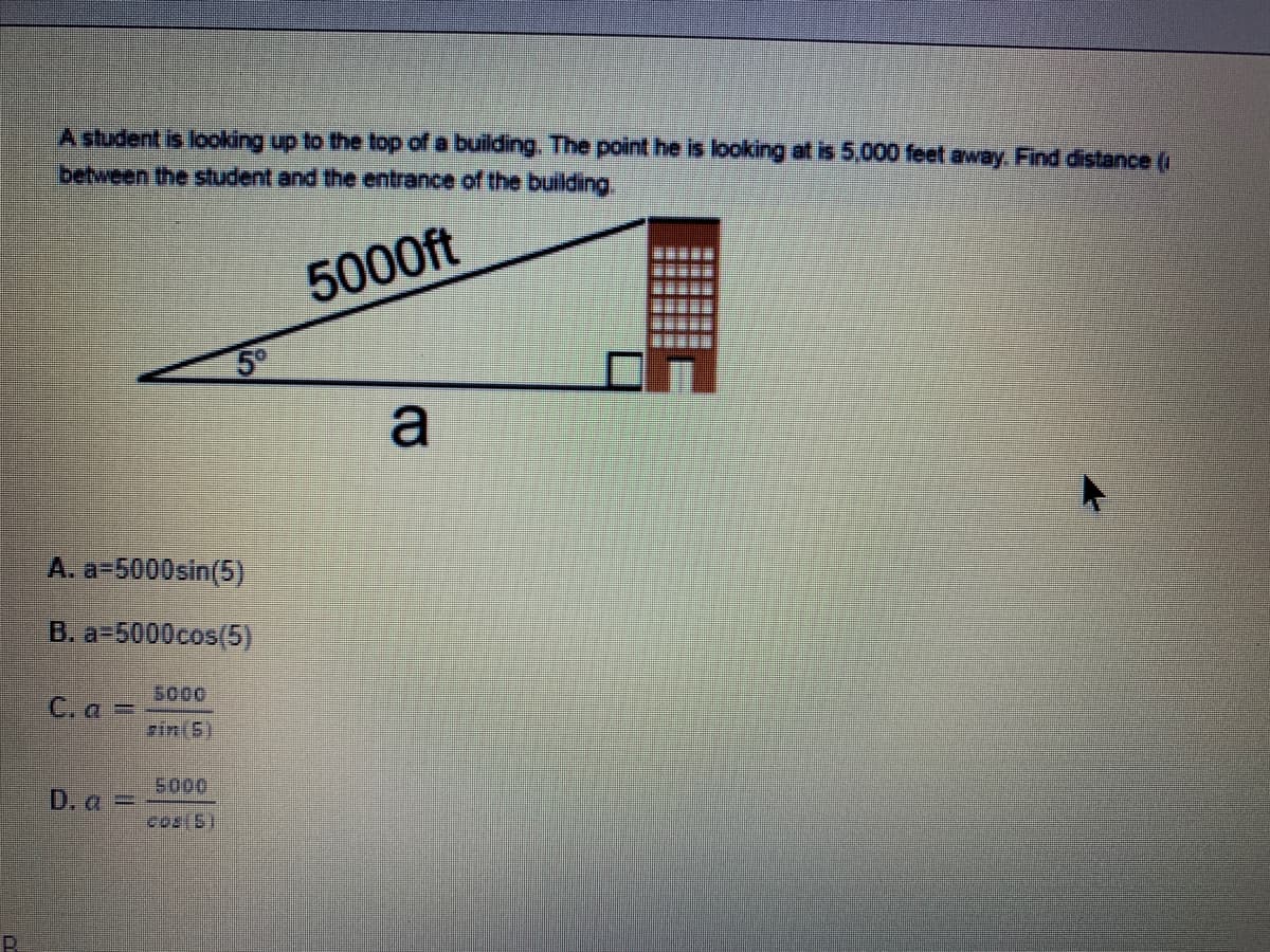 A student is looking up to the top of a building. The point he is looking at is 5,000 feet away. Find distance (
between the student and the entrance of the building
5000ft
a
A. a=5000sin(5)
B. a-5000cos(5)
5000
C. a =
zin(5)
5000
D. a =
cos(51
R.
