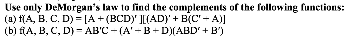 Use only DeMorgan's law to find the complements of the following functions:
(a) f(A, B, C, D) = [A+ (BCD)' ][(AD)'+ B(C' + A)]
(b) f(A, B, C, D) = AB'C + (A'+ B+D)(ABD' + B')
