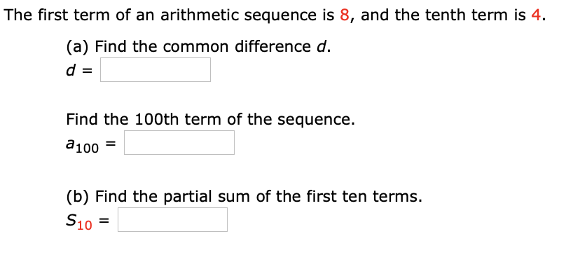 The first term of an arithmetic sequence is 8, and the tenth term is 4.
(a) Find the common difference d.
d =
Find the 100th term of the sequence.
a100 =
(b) Find the partial sum of the first ten terms.
S10
