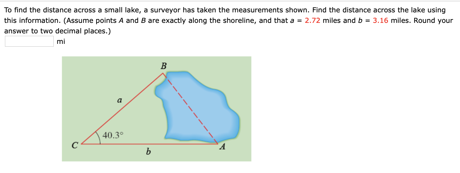 To find the distance across a small lake, a surveyor has taken the measurements shown. Find the distance across the lake using
this information. (Assume points A and B are exactly along the shoreline, and that a = 2.72 miles and b = 3.16 miles. Round your
answer to two decimal places.)
mi
B
a
40.3°
b
