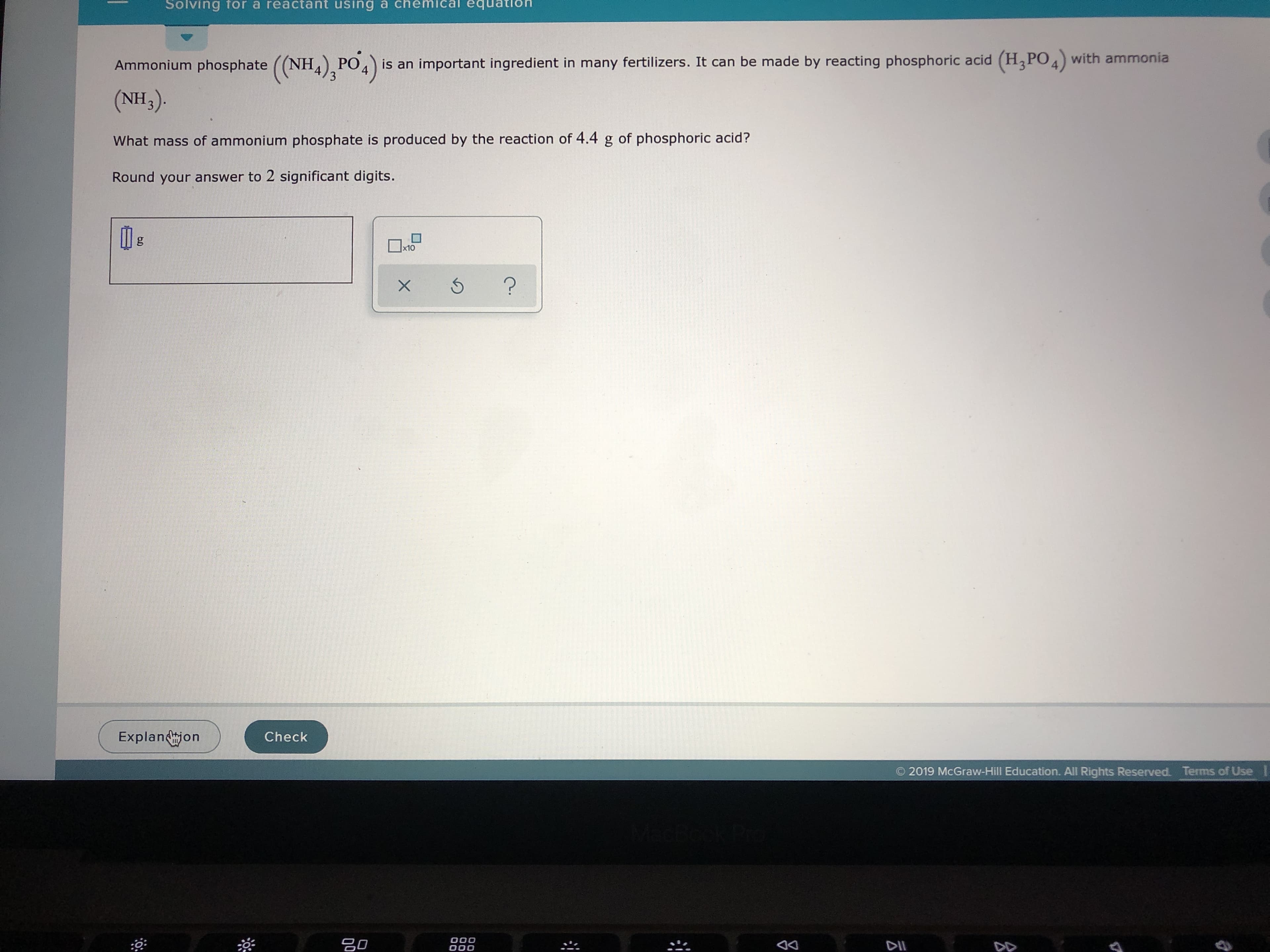 Solving for a reactant using a chemical equation
Ammonium phosphate ((NH4)3PO 4)
(NH3).
is an important ingredient in many fertilizers. It can be made by reacting phosphoric acid (H3PO4with ammonia
What mass of ammonium phosphate is produced by the reaction of 4.4 g of phosphoric acid?
Round your answer to 2 significant digits.
g
x10
?
Explanjon
Check
Terms of Use
2019 McGraw-Hill Education. All Rights Reserved.
O00
OOO
20
DII
DD
X
