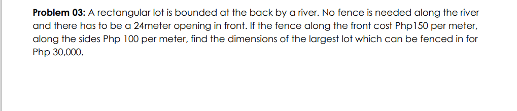 Problem 03: A rectangular lot is bounded at the back by a river. No fence is needed along the river
and there has to be a 24meter opening in front. If the fence along the front cost Php150 per meter,
along the sides Php 100 per meter, find the dimensions of the largest lot which can be fenced in for
Php 30,000.
