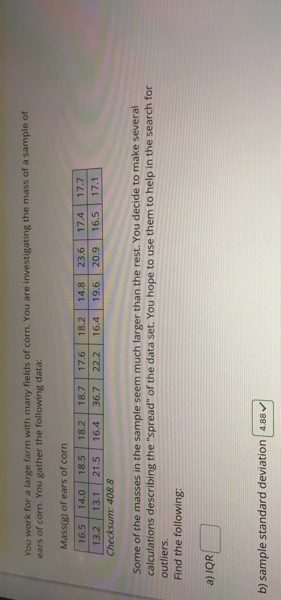You work for a large farm with many fields of corn. You are investigating the mass of a sample of
ears of corn. You gather the following data:
Mass(g) of ears of corn
16.5
14.0
18.5
18.2
18.7
17.6
18.2
14.8
23.6
17.4
17.7
13.2
13.1
21.5
16.4
36.7
22.2
16.4
19.6
20.9
16.5
17.1
Checksum: 408.8
Some of the masses in the sample seem much larger than the rest. You decide to make several
calculations describing the "spread" of the data set. You hope to use them to help in the search for
outliers.
Find the following:
a) IQR|
b) sample standard deviation 4.88
