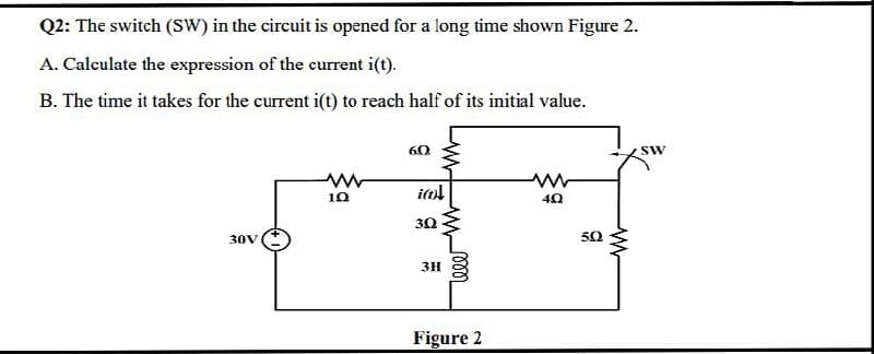 Q2: The switch (SW) in the circuit is opened for a long time shown Figure 2.
A. Calculate the expression of the current i(t).
B. The time it takes for the current i(t) to reach half of its initial value.
60
Sw
30V
3H
Figure 2
