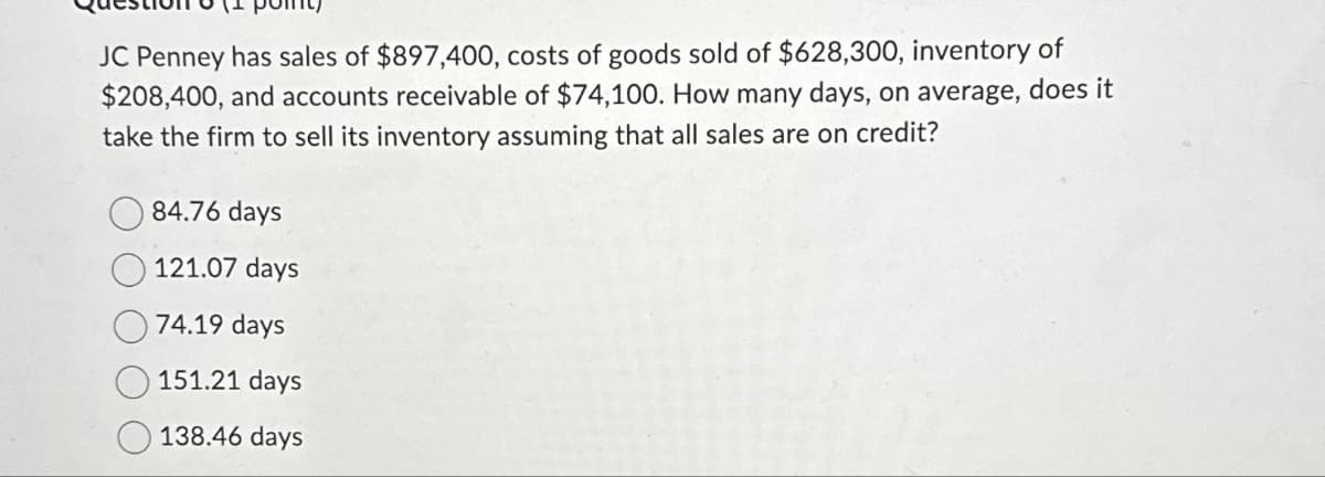 JC Penney has sales of $897,400, costs of goods sold of $628,300, inventory of
$208,400, and accounts receivable of $74,100. How many days, on average, does it
take the firm to sell its inventory assuming that all sales are on credit?
84.76 days
121.07 days
74.19 days
151.21 days
138.46 days