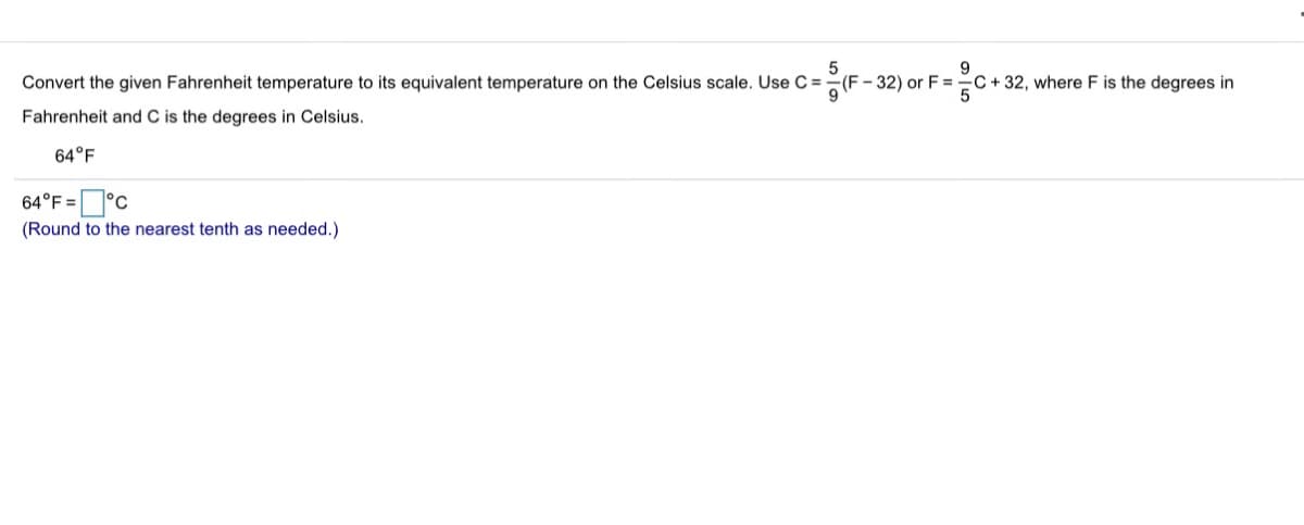 Convert the given Fahrenheit temperature to its equivalent temperature on the Celsius scale. Use C =
(F- 32) or F =
-C+ 32, where F is the degrees in
Fahrenheit and C is the degrees in Celsius.
64°F
64°F=°
(Round to the nearest tenth as needed.)
