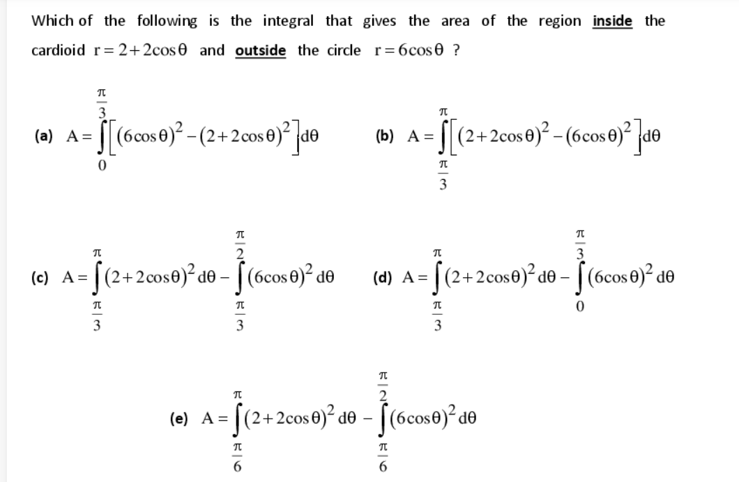 Which of the following is the integral that gives the area of the region inside the
cardioid r= 2+2cos0 and outside the circle r= 6cos 0 ?
(6cos0)² - (2+2 cos 0)² (d®
je.
[|(2+2cos0)² – (6cos €)² jd®
(а) А 3D
(b) A =
3
(c) A= |(2+2cos0)² de –
[(6cos 0)? de
je
se)²d© - [ (6cos0)² d®
(d) A =
3
3
3
= [(2+2cos€)² d® – [(6cos®)² d®
(6cos0)? de
(e) A =
6.
