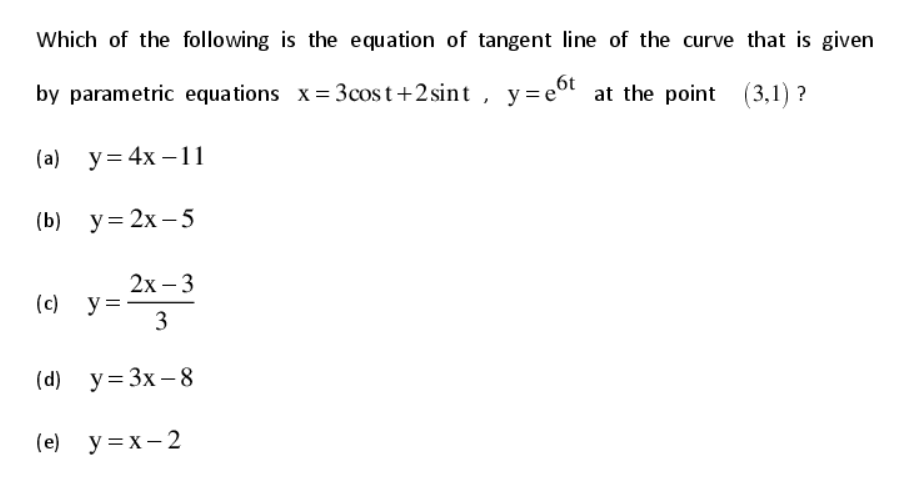 Which of the following is the equation of tangent line of the curve that is given
by parametric equations x= 3cost+2 sint , y=eot at the point (3,1) ?
(а) у%3D 4x —11
(b) у%3D 2х -5
2х -3
(c) y =
3
(d) y= 3x – 8
(e) y =x- 2
