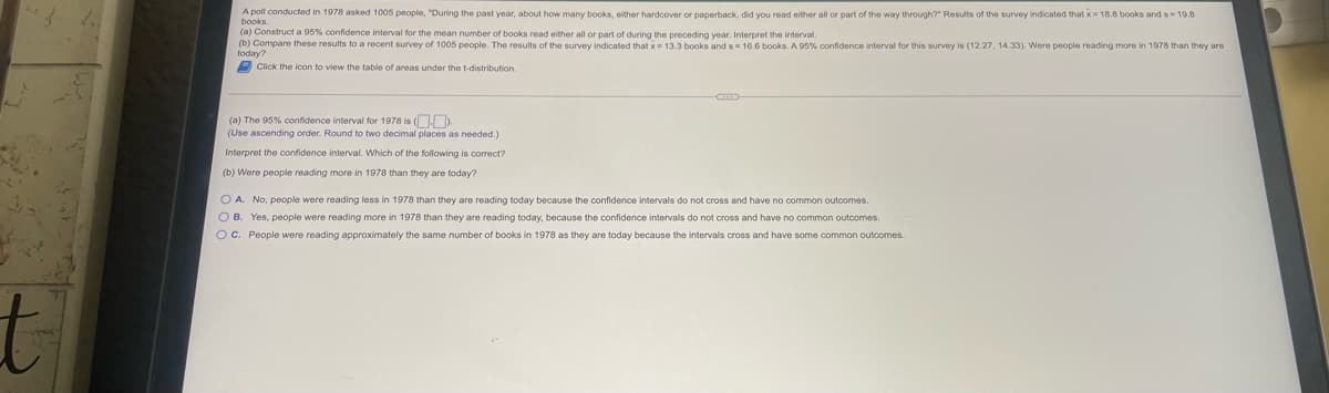 A poll conducted in 1978 asked 1005 people, "During the past year, about how many books, either hardcover or paperback, did you read either all or part of the way through?" Results of the survey indicated that x= 18.8 books and s= 19.8
books.
(a) Construt a 95% confidence interval for the mean number of books read either all or part of during the
(b) Compare these results to a recent survey of 1005 people. The results of the survey indicated that x= 13.3 books and s= 16.6 books. A 95% confidence interval for this survey is (12.27, 14.33). Were people reading more in 1978 than they
one preceding year. Interpret the interval.
today?
A Click the icon to view the table of areas under the t-distribution.
(a) The 95% confidence interval for 1978 is ( ).
(Use ascending order. Round to two decimal places as needed.)
Interpret the confidence interval. Which of the following is correct?
(b) Were people reading more in 1978 than they are today?
O A. No, people were reading less in 1978 than they are reading today because the confidence intervals do not cross and have no common outcomes.
O B. Yes, people were reading more in 1978 than they are reading today, because the confidence intervals do not cross and have no common outcomes.
OC. People were reading approximately the same number of books in 1978 as they are today because the intervals cross and have some common outcomes.
