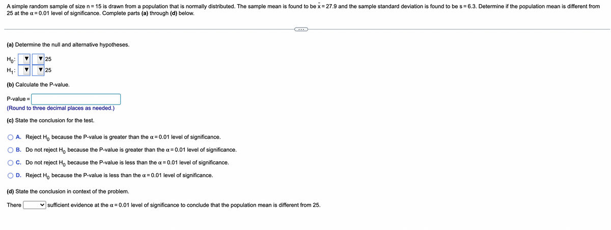A simple random sample of size n = 15 is drawn from a population that is normally distributed. The sample mean is found to be x = 27.9 and the sample standard deviation is found to be s = 6.3. Determine if the population mean is different from
25 at the α = 0.01 level of significance. Complete parts (a) through (d) below.
(a) Determine the null and alternative hypotheses.
Ho:
25
H₁:
25
(b) Calculate the P-value.
P-value =
(Round to three decimal places as needed.)
(c) State the conclusion for the test.
A. Reject Ho because the P-value is greater than the x = 0.01 level of significance.
B. Do not reject Ho because the P-value is greater than the α = 0.01 level of significance.
C. Do not reject Ho because the P-value is less than the x = 0.01 level of significance.
D. Reject Ho because the P-value is less than the x = 0.01 level of significance.
(d) State the conclusion in context of the problem.
There
sufficient evidence at the α = 0.01 level of significance to conclude that the population mean is different from 25.