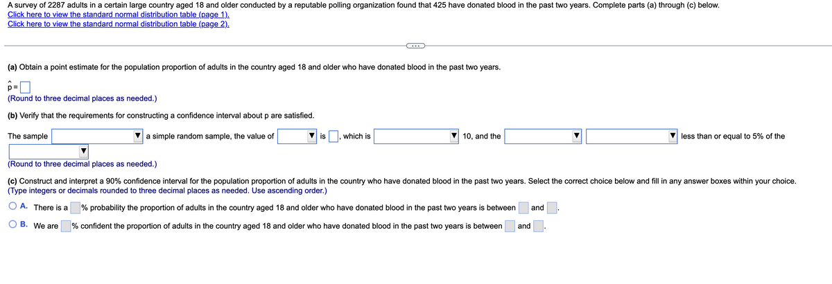 A survey of 2287 adults in a certain large country aged 18 and older conducted by a reputable polling organization found that 425 have donated blood in the past two years. Complete parts (a) through (c) below.
Click here to view the standard normal distribution table (page 1).
Click here to view the standard normal distribution table (page 2).
(a) Obtain a point estimate for the population proportion of adults in the country aged 18 and older who have donated blood in the past two years.
p=
(Round to three decimal places as needed.)
(b) Verify that the requirements for constructing a confidence interval about p are satisfied.
The sample
simple random sample, the value of
is which is
10, and the
less than or equal to 5% of the
(Round to three decimal places as needed.)
(c) Construct and interpret a 90% confidence interval for the population proportion of adults in the country who have donated blood in the past two years. Select the correct choice below and fill in any answer boxes within your choice.
(Type integers or decimals rounded to three decimal places as needed. Use ascending order.)
OA. There is a
% probability the proportion of adults in the country aged 18 and older who have donated blood in the past two years is between
and
B. We are
% confident the proportion of adults in the country aged 18 and older who have donated blood in the past two years is between
and