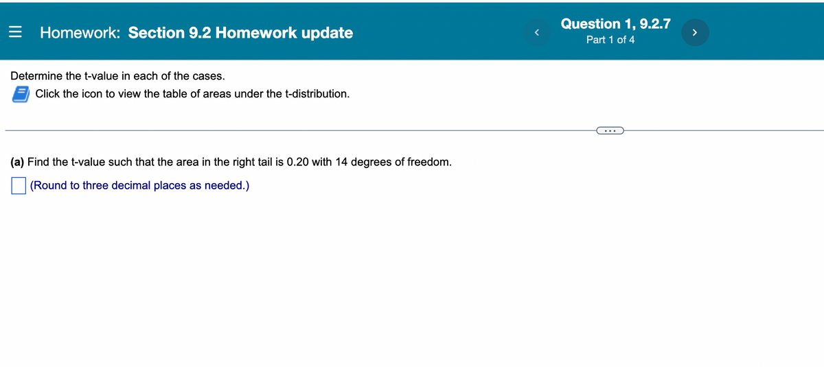 = Homework: Section 9.2 Homework update
Determine the t-value in each of the cases.
Click the icon to view the table of areas under the t-distribution.
(a) Find the t-value such that the area in the right tail is 0.20 with 14 degrees of freedom.
(Round to three decimal places as needed.)
Question 1, 9.2.7
Part 1 of 4
>