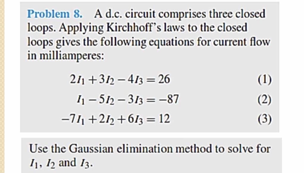Problem 8. A d.c. circuit comprises three closed
loops. Applying Kirchhoff's laws to the closed
loops gives the following equations for current flow
in milliamperes:
211 +312 – 413 = 26
(1)
I1 - 512 – 313 = -87
-711 +212 +613 = 12
(2)
(3)
Use the Gaussian elimination method to solve for
I1, 12 and 13.
