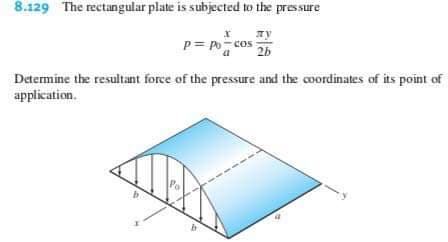 8.129 The rectangular plate is subjected to the pressure
P Po-cos
2b
Determine the resultant force of the pressure and the coordinates of its point of
application
