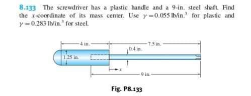 8.133 The screwdriver has a plastic handle and a 9-in. steel shaft. Find
the x-coordinate of its mass center. Use y0.055 lb/in. for plastic and
y0.283 lb/in for steel.
7.5 in.
04 in
1.25 in
9 in
Fig. P8.133
