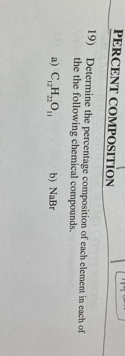 PERCENT COMPOSITION
19) Determine the percentage composition of each element in each of
the the following chemical compounds.
a) C„H„O
b) NaBr
12 22
11
